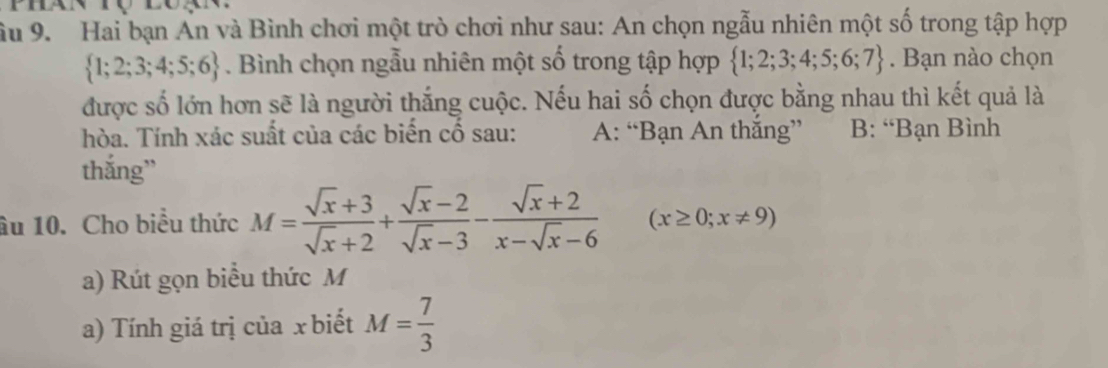 ầu 9. Hai bạn An và Bình chơi một trò chơi như sau: An chọn ngẫu nhiên một số trong tập hợp
 1;2;3;4;5;6. Bình chọn ngẫu nhiên một số trong tập hợp  1;2;3;4;5;6;7. Bạn nào chọn
được số lớn hơn sẽ là người thắng cuộc. Nếu hai số chọn được bằng nhau thì kết quả là
hòa. Tính xác suất của các biến cổ sau: A: “Bạn An thăng” B: “Bạn Bình
thắng”
âu 10. Cho biêu thức M= (sqrt(x)+3)/sqrt(x)+2 + (sqrt(x)-2)/sqrt(x)-3 - (sqrt(x)+2)/x-sqrt(x)-6  (x≥ 0;x!= 9)
a) Rút gọn biều thức M
a) Tính giá trị của x biết M= 7/3 