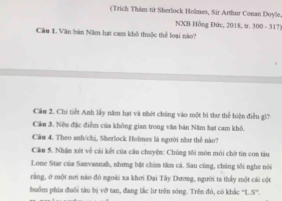 (Trích Thám tử Sherlock Holmes, Sir Arthur Conan Doyle, 
NXB Hồng Đức, 2018, tr. 300 - 317) 
Câu 1. Văn bản Năm hạt cam khô thuộc thể loại nào? 
Câu 2. Chi tiết Anh lấy năm hạt và nhét chúng vào một bì thư thể hiện điều gì? 
Câu 3. Nêu đặc điểm của không gian trong văn bản Năm hạt cam khô. 
Câu 4. Theo anh/chị, Sherlock Holmes là người như thế nào? 
Câu 5. Nhận xét về cái kết của câu chuyện: Chúng tôi mòn mỏi chờ tin con tàu 
Lone Star của Sanvannah, nhưng bặt chim tăm cá. Sau cùng, chúng tôi nghe nói 
răng, ở một nơi nào đó ngoài xa khơi Đại Tây Dương, người ta thấy một cái cột 
buồm phía đuôi tàu bị vỡ tan, đang lắc lư trên sóng. Trên đó, có khắc “L.S”.