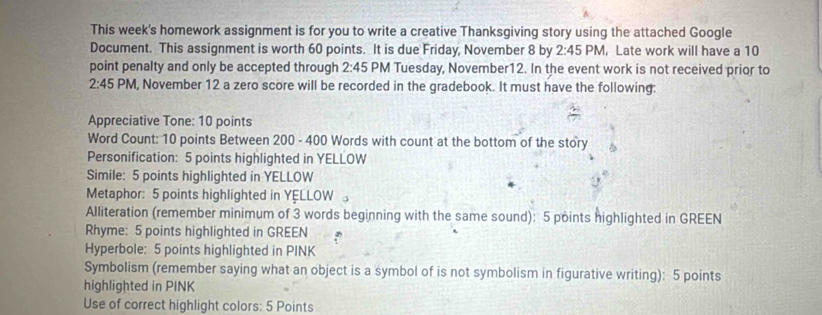 This week's homework assignment is for you to write a creative Thanksgiving story using the attached Google 
Document. This assignment is worth 60 points. It is due Friday, November 8 by 2:45PM , Late work will have a 10
point penalty and only be accepted through 2:45 PM Tuesday, November12. In the event work is not received prior to
2:45 PM , November 12 a zero score will be recorded in the gradebook. It must have the following: 
Appreciative Tone: 10 points 
Word Count: 10 points Between 200 - 400 Words with count at the bottom of the story 
Personification: 5 points highlighted in YELLOW 
Simile: 5 points highlighted in YELLOW 
Metaphor: 5 points highlighted in YELLOW 
Alliteration (remember minimum of 3 words beginning with the same sound): 5 points highlighted in GREEN 
Rhyme: 5 points highlighted in GREEN 
Hyperbole: 5 points highlighted in PINK 
Symbolism (remember saying what an object is a symbol of is not symbolism in figurative writing): 5 points 
highlighted in PINK 
Use of correct highlight colors: 5 Points