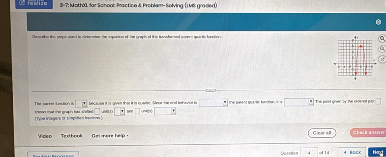 realize 3-7: MathXL for School: Practice & Problem-Solving (LMS graded) 
Describe the steps used to determine the equation of the graph of the transformed parent quartic function. 
The parent function is because it is given that it is quartic. Since the end behavior is the parent quartic function, it is The point given by the ordered pair 
shows that the graph has shifted unit(s) and unit(s) 
(Type integers or simplified fractions.) 
Video Textbook Get more help - Clear all Check answer 
Question 4 of 14 Back Noxt