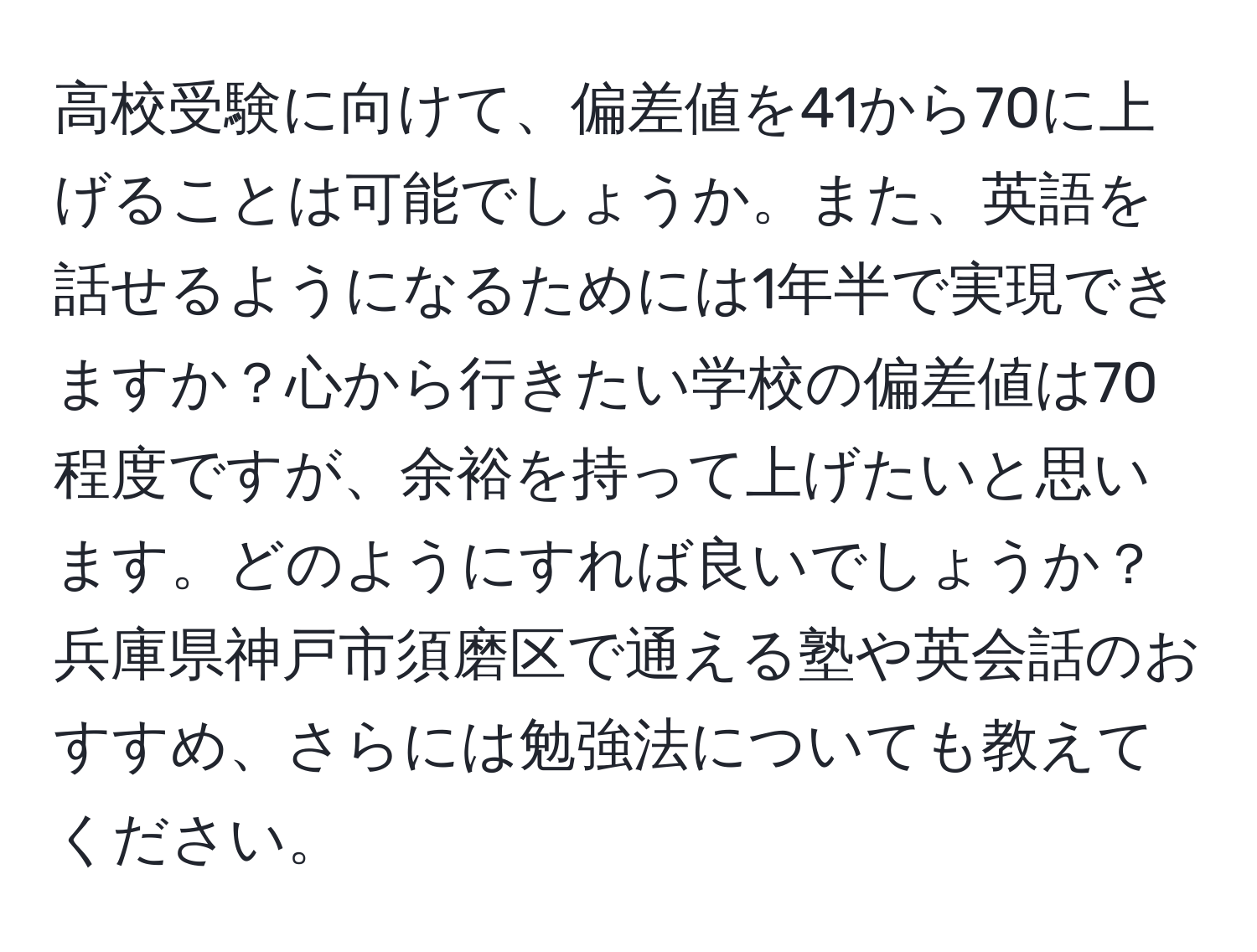 高校受験に向けて、偏差値を41から70に上げることは可能でしょうか。また、英語を話せるようになるためには1年半で実現できますか？心から行きたい学校の偏差値は70程度ですが、余裕を持って上げたいと思います。どのようにすれば良いでしょうか？兵庫県神戸市須磨区で通える塾や英会話のおすすめ、さらには勉強法についても教えてください。