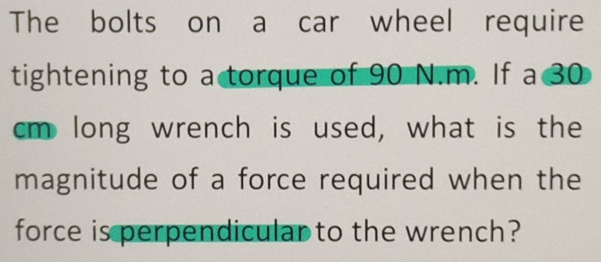 The bolts on a car wheel require 
tightening to a torque of 90 N.m. If a 30
cm long wrench is used, what is the 
magnitude of a force required when the 
force is perpendicular to the wrench?