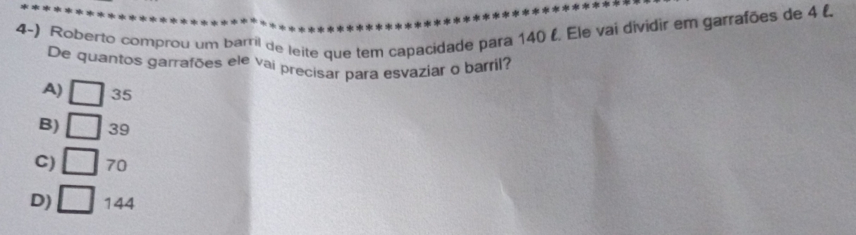 Roberto comprou um barril de leite que tem capacidade para 140 (. Ele vai dividir em garrafões de 4 (
De quantos garrafões ele vai precisar para esvaziar o barril?
A) □ 35
B) □ 39
C) □ 70
D) □ 144