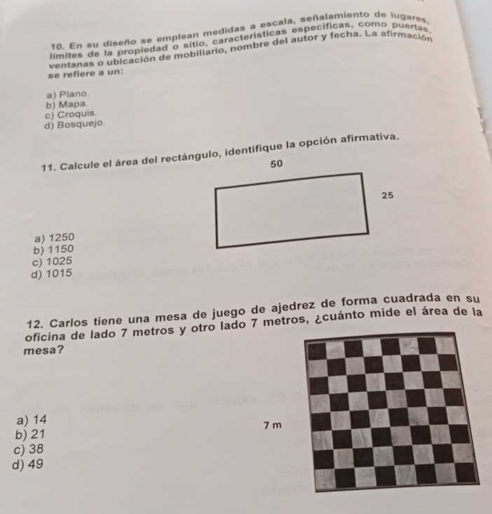 En su diseño se emplean medidas a escala, señalamiento de lugares,
limites de la propiedad o sitio, características específicas, como puertas,
se refiere a un: ventanas o ubicación de mobiliario, nombre del autor y fecha. La afirmación
a) Plano.
b) Mapa.
c) Croquis.
d) Bosquejo.
a) 1250
b) 1150
c) 1025
d) 1015
12. Carlos tiene una mesa de juego de ajedrez de forma cuadrada en su
oficina de lado 7 metros y otro lado 7 metros, ¿cuánto mide el área de la
mesa?
a) 14
7 m
b) 21
c) 38
d) 49