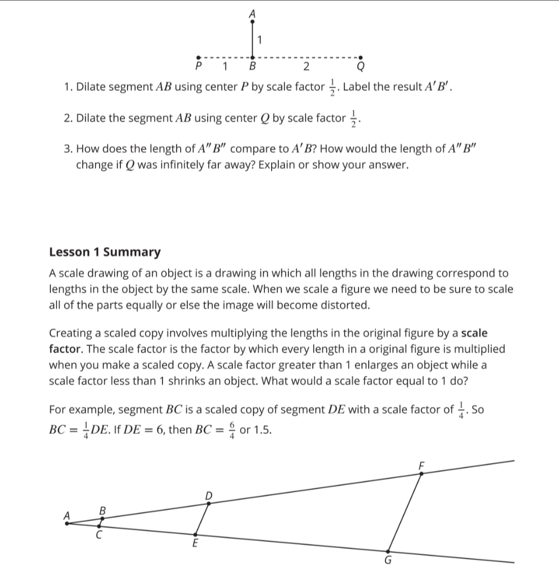 Dilate segment AB using center P by scale factor  1/2 . Label the result A'B'. 
2. Dilate the segment AB using center Ω by scale factor  1/2 . 
3. How does the length of A''B'' compare to A'B ? How would the length of A''B''
change if Q was infinitely far away? Explain or show your answer. 
Lesson 1 Summary 
A scale drawing of an object is a drawing in which all lengths in the drawing correspond to 
lengths in the object by the same scale. When we scale a figure we need to be sure to scale 
all of the parts equally or else the image will become distorted. 
Creating a scaled copy involves multiplying the lengths in the original figure by a scale 
factor. The scale factor is the factor by which every length in a original figure is multiplied 
when you make a scaled copy. A scale factor greater than 1 enlarges an object while a 
scale factor less than 1 shrinks an object. What would a scale factor equal to 1 do? 
For example, segment BC is a scaled copy of segment DE with a scale factor of  1/4 . So
BC= 1/4 DE. If DE=6 , then BC= 6/4  or 1.5.