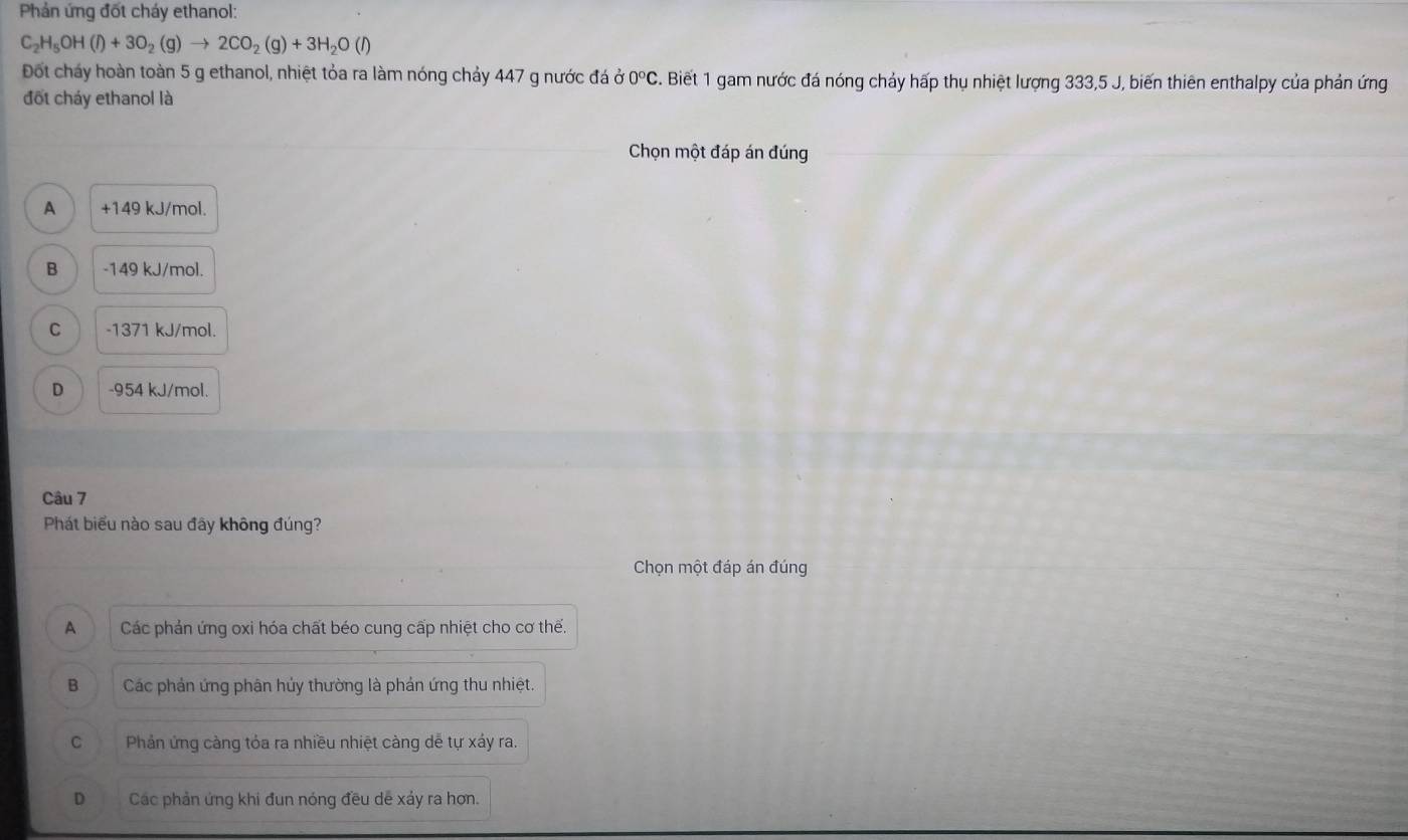 Phản ứng đốt cháy ethanol:
C_2H_5OH(l)+3O_2(g)to 2CO_2(g)+3H_2O(l)
Đốt cháy hoàn toàn 5 g ethanol, nhiệt tỏa ra làm nóng chảy 447 g nước đá ở 0°C. Biết 1 gam nước đá nóng chảy hấp thụ nhiệt lượng 333, 5 J, biến thiên enthalpy của phản ứng
đốt cháy ethanol là
Chọn một đáp án đúng
A +149 kJ/mol.
B -149 kJ/mol.
C -1371 kJ/mol.
D -954 kJ/mol.
Câu 7
Phát biểu nào sau đây không đúng?
Chọn một đáp án đúng
A Các phản ứng oxi hóa chất béo cung cấp nhiệt cho cơ thế.
B Các phản ứng phân hủy thường là phản ứng thu nhiệt.
C Phản ứng càng tỏa ra nhiều nhiệt càng dễ tự xáy ra.
D Các phản ứng khi đun nóng đều dề xáy ra hơn.