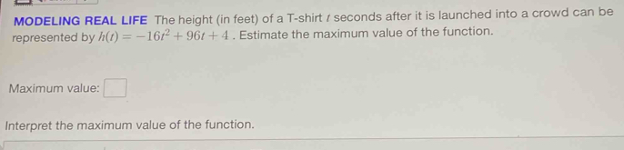 MODELING REAL LIFE The height (in feet) of a T-shirt / seconds after it is launched into a crowd can be 
represented by h(t)=-16t^2+96t+4. Estimate the maximum value of the function. 
Maximum value: □ 
Interpret the maximum value of the function.