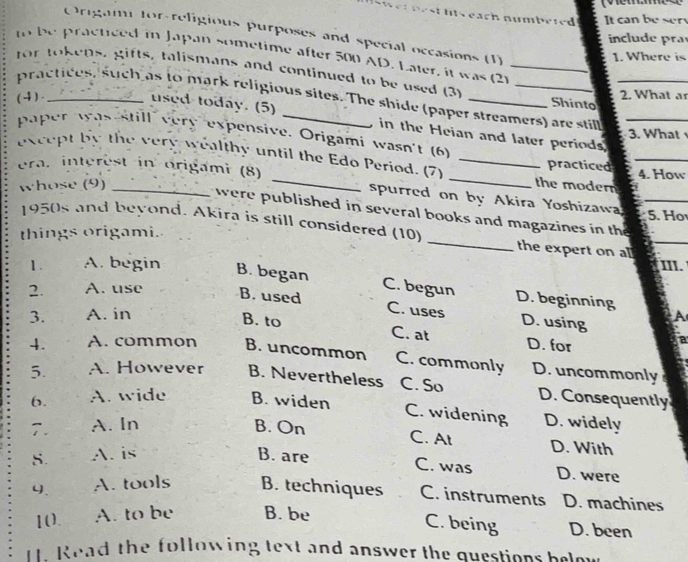 ht s each numbered It can be ser
Origami for-religious purposes and special occasions (1)
include pra
to be practiced in Japan sometime after 500 AD. Later, it was (2)
1. Where is
for tokens, gifts, talismans and continued to be used (3)__
practices, such as to mark religious sites. The shide (paper streamers) are stil_
(4)._ _2. What a
Shinto
used today. (5) in the Heian and later periods
3. What
paper was still very expensive. Origami wasn't (6)
_
_
_
except by the very wealthy until the Edo Period. (7)_
era. interest in origami (8)
practiced 4. How
whose (9) _the modern
spurred on by Akira Yoshizawa 5. Ho
_
were published in several books and magazines in the_
1950s and beyond. Akira is still considered (10)
_
things origami.
the expert on a
1. A. begin III.
B. began
2. A. use C. begun
D. beginning
B. used C. uses D. using
3. A. in A
B. to C. at
D. for
a
4. A. common B. uncommon C. commonly D. uncommonly
5. A. However B. Nevertheless C. So D. Consequently
6. A. wide B. widen
C. widening D. widely
7. A. In B. On
C. At D. With
S. A. is B. are
C. was D. were
4. A. tools B. techniques C. instruments D. machines
10. A. to be B. be
C. being D. been
I. Read the following text and answer the questions below