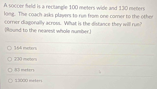 A soccer field is a rectangle 100 meters wide and 130 meters
long. The coach asks players to run from one corner to the other
corner diagonally across. What is the distance they will run?
(Round to the nearest whole number.)
164 meters
230 meters
83 meters
13000 meters