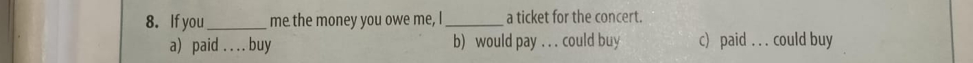 If you_ me the money you owe me, I_ a ticket for the concert.
a) paid . . . . buy b) would pay . . . could buy c) paid could buy