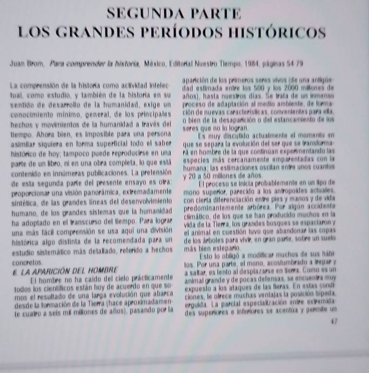 SEGUNDA PARTE
los grandes períodos históricos
Juan Brom, Para comprender la historia, México, Editorial Nuestro Tiempo, 1984, páginas 54 79
La comprensión de la historía como actividad intelec aparición de los primeros seres vivos (de una antigue 
dad estimada entre los 500 y los 2000 millones de
tual, como estudio, y también de la historia en su años), hasta nuestros días. Se trata de un inmenso
sentido de desarrollo de la humanidad, exige un proceso de adaptación al medio ambiente, de forma
conocimiento mínimo, general, de los principales ción de nuevas características, convenientes para ella
o bien de la desaparición o del estancamiento de los
hechos y movimientos de la humanidad a travós del seres que no lo logran 
tiempo. Ahora bien, es imposible para una persona Es muy disculido actualmente ef momento en
asimílar siquiera en forma superficial todo el saber  que se separa la evolución del ser que se bransiorma 
histórico de hoy; tampoco puede reproducirse en una rá en hombre de la que continúan experimentando las
parte de un libro, ni en una obra completa, lo que está especies más cercanamente emparentadas con la
humana; las estimaciones oscilan ente unos cuantos
contenido en innúmeras publicaciones. La pretensión y 20 a 50 millones de años
de esta segunda parte del presente ensayo es otra El proceso se inicia probablemente en un lpo de
proporcionar una visión panorámica, extremadamente mono superior, parecido a los antropoídes actuales.
sintética, de las grandes líneas del desenvolvimiento con cierta diferenciación entre pies y manos y de vida
humano, de los grandes sistemas que la humanidad predominantemente arbórea. Por algún ascidente
ha adoptado en el transcurso del tiempo. Para lograr climático, de los que se han producido muchos en la
vida de la Tierra, los grandes bosques se espaciaron y
una más fácil comprensión se usa aquí una división el animal en cuestión tuvo que abandonar las copas
histórica algo distinta de la recomendada para un de los árboles para vivir, en gran parte, sobre un suelo
estudio sistemático más detallado, referido a hechos más bien estepario
concretos Esto lo obligó a modificar muchos de sus hábi
6. LA APARICIÓN DEL HOMBRE los. Por una parte, el mono, acostumbrado a irepary
El hombre no ha caído del cielo prácticamente a saltar, es lento al desplazarse en lierra. Como es un
todos los científicos están hoy de acuerdo en que so- animal grande y de pocas defensas, se encuentra muy
expuesto a los ataques de las feras. En estas cond
mos el resultado de una larga evolución que abarca ciones, le ofrece muchas ventajas la posición bipeda.
desde la formación de la Tierra (hace aproximadamen erguida. La parcial especialización entre extremida
te cuairo a seis mil milliones de años), pasando por la des superiores e inferiores se acentúa y permite un
47