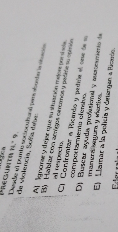 ógica
V^ REGUNTA N.º 9.
Desde el punto sociocultural para abordar la situación de violencia, Sofía debe:
A) Ignorar y dejar que su situación mejore por sí sola
al respecto.
B) Hablar con amigos cercanos y pedirle su opinión
C) Confrontar a Ricardo y pedirle el cese de su
comportamiento ofensivo.
D) Buscar ayuda profesional y asesoramiento de
manera segura y efectiva.
E) Llamar a la policía y detengan a Ricardo.