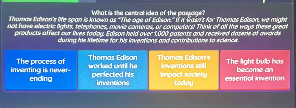 What is the central idea of the passage? 
Thomas Edison’s life span is known as “The age of Edison.” If it wasn’t for Thomas Edison, we might 
not have electric lights, telephones, movie cameras, or computers! Think of all the ways these great 
products affect our lives today. Edison held over 1,000 patents and received dozens of awards 
during his lifetime for his inventions and contributions to science. 
The process of Thomas Edison Thomas Edison's 
inventing is never- worked until he inventions still The light bulb has 
perfected his impact society become an 
ending essential invention 
inventions today