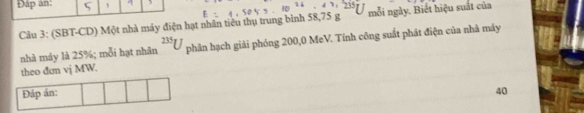 Đấp ân: , 
Câu 3: (SBT-CD) Một nhà máy điện hạt nhân tiêu thụ trung bình 58, 75 g mỗi ngày. Biết hiệu suất của 
nhà máy là 25%; mỗi hạt nhân^(235)U phân hạch giải phóng 200,0 MeV. Tính công suất phát điện của nhà máy 
theo đơn vj MW. 
Đáp án: 40