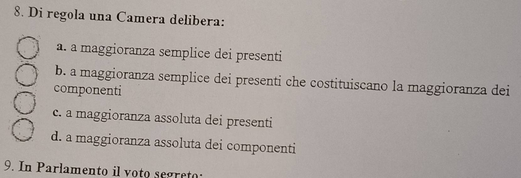 Di regola una Camera delibera:
a. a maggioranza semplice dei presenti
b. a maggioranza semplice dei presenti che costituiscano la maggioranza dei
componenti
c. a maggioranza assoluta dei presenti
d. a maggioranza assoluta dei componenti
9. In Parlamento il voto segreto: