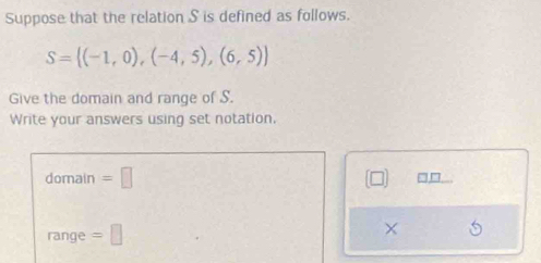 Suppose that the relation S is defined as follows.
S= (-1,0),(-4,5),(6,5)
Give the domain and range of S. 
Write your answers using set notation. 
domain =□ 
range =□ 
×