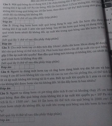 Môi cầu tra lới dân
Câu 1: Một quả bóng đa có dung tích 2 lít chứa không khí ở ấp s
không khí ở áp suất 10^5 Pa vào bóng. Mỗi lần bơm được 125cm không khí. Hỏi áp 
không khí trong quả bóng sau 20 lần bơm, theo đơn vị 10^5Pa ?  Biết trong thời gia 1
T
nhiệt độ của không khí không đối.
(kết quả lấy 0 chữ số sau dấu phẩy thập phân)
Đáp án:
Câu 2: Dùng ống bơm bơm một quả bóng đang bị xẹp, mỗi lần bơm đẩy được chú ý:
không khí ở áp suất 1 atm vào quả bóng. Sau 60 lần bơm quả bóng có dung tích 2 .
quá trình bơm nhiệt độ không đổi, áp suất khí trong quả bóng sau khi bơm là bao
hủy
atm?
(kết quả lấy 1 chữ số sau dấu phẩy thập phản)
m
Đáp án:
Câu 3: Cho một bơm tay có diện tích đáy 10cm^2 chiều dài bơm 30cm dùng đế đưa k
khí vào quả bóng có thể tích là 2 lít. Phải bơm bao nhiêu lần để áp suất của quả bóng
gấp 3 lần áp suất khí quyển? Ban đầu quả bóng mới không có không khí, coi nhiệt độ
quá trình bơm là không thay đối.
(kết quả lấy 0 chữ số sau dấu phẩy thập phân)
Đáp án:
Câu 4: Người ta dùng một bơm tay có ống bơm dạng hình trụ dài 50 cm và bán
trong 4 cm để bơm không khí vào một túi cao su sao cho túi phồng lên, có thể tích là
lít và áp suất không khí trong túi là 4 atm. Biết áp suất khí quyển là 1 atm và coi nhiề
của không khí được bơm vào túi không đối. Số lần đấy bơm là bao nhiêu?
Đáp án:
Câu 5: Người ta dùng bơm có pit-tông diện tích 8cm^2 và khoảng chạy 25 cm bon
quả bóng. Ban đầu quả bóng chứa không khí ở áp suất khí quyển p_0=10^5 Pa và 
lích là V_0=1500cm^3. Sau 10 lần bơm thì thể tích của quả bóng là 2000cm^3. C
trình bơm nhiệt độ không đối, áp suất khí trong quả bóng sau khi bơm là bao nhị
Pa?
kết quả lấy 0 chữ số sau dấu phấy thập phân)
Đáp án: