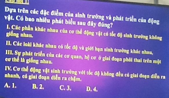 Dựa trên các đặc điểm của sinh trưởng và phát triển của động
vật. Có bao nhiêu phát biểu sau đây đúng?
. Các phần khác nhau của cơ thể động vật có tốc độ sinh trưởng không
giống nhau.
II. Các loài khác nhau có tốc độ và giới hạn sinh trưởng khác nhau,
III. Sự phát triển của các cơ quan, hệ cơ ở giai đoạn phối thai trên một
cơ thể là giống nhau.
IV. Cơ thể động vật sinh trưởng với tốc độ không đều có giai đoạn diễn ra
nhanh, có giai đoạn diễn ra chậm.
A. 1. B. 2. C. 3. D. 4.