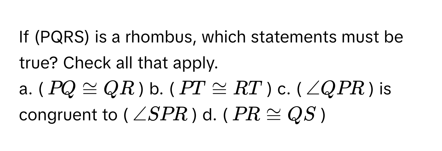 If (PQRS) is a rhombus, which statements must be true? Check all that apply.

a. ($PQ ≌ QR$)  b. ($PT ≌ RT$)  c. ($∠ QPR$) is congruent to ($∠ SPR$)  d. ($PR ≌ QS$)