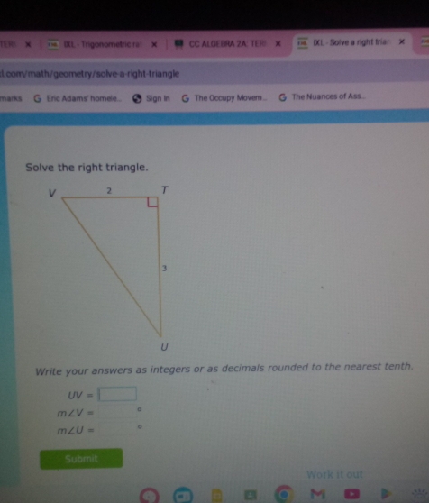 TER IXL - Trigonometric ral CC ALGEBRA ZA: TERS IXL - Solve a right trian X 
:1.com/math/geometry/solve-a-right-triangle 
marks G Eric Adams' homele.. Sign In The Occupy Movem ... The Nuances of Ass... 
Solve the right triangle. 
Write your answers as integers or as decimals rounded to the nearest tenth.
UV=□
m∠ V=□°
m∠ U= □°
Submit 
Work it out