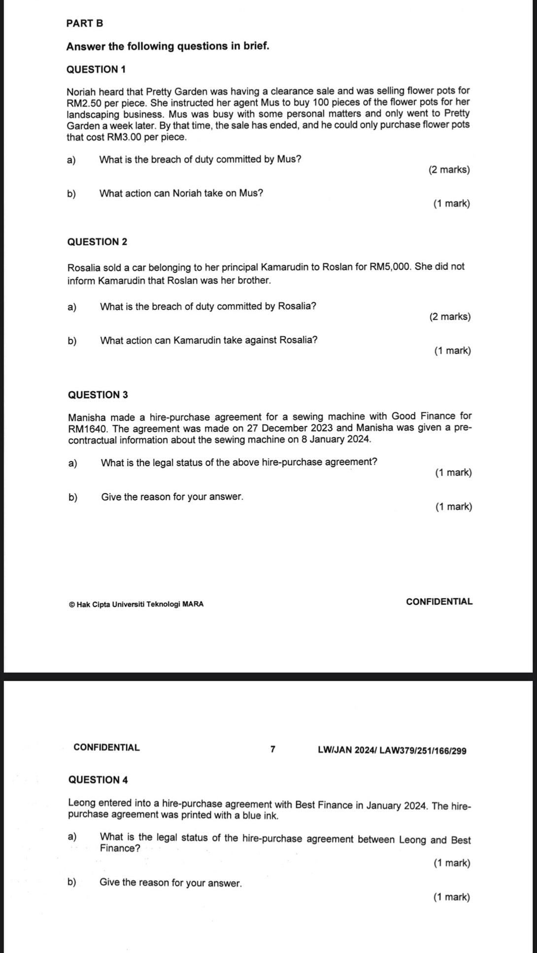 Answer the following questions in brief. 
QUESTION 1 
Noriah heard that Pretty Garden was having a clearance sale and was selling flower pots for
RM2.50 per piece. She instructed her agent Mus to buy 100 pieces of the flower pots for her 
landscaping business. Mus was busy with some personal matters and only went to Pretty 
Garden a week later. By that time, the sale has ended, and he could only purchase flower pots 
that cost RM3.00 per piece. 
a) What is the breach of duty committed by Mus? 
(2 marks) 
b) What action can Noriah take on Mus? 
(1 mark) 
QUESTION 2 
Rosalia sold a car belonging to her principal Kamarudin to Roslan for RM5,000. She did not 
inform Kamarudin that Roslan was her brother. 
a) What is the breach of duty committed by Rosalia? 
(2 marks) 
b) What action can Kamarudin take against Rosalia? 
(1 mark) 
QUESTION 3 
Manisha made a hire-purchase agreement for a sewing machine with Good Finance for
RM1640. The agreement was made on 27 December 2023 and Manisha was given a pre- 
contractual information about the sewing machine on 8 January 2024. 
a) What is the legal status of the above hire-purchase agreement? 
(1 mark) 
b) Give the reason for your answer. 
(1 mark) 
© Hak Cipta Universiti Teknologi MARA CONFIDENTIAL 
CONFIDENTIAL 7 LW/JAN 2024/ LAW379/251/166/299 
QUESTION 4 
Leong entered into a hire-purchase agreement with Best Finance in January 2024. The hire- 
purchase agreement was printed with a blue ink. 
a) What is the legal status of the hire-purchase agreement between Leong and Best 
Finance? 
(1 mark) 
b) Give the reason for your answer. 
(1 mark)