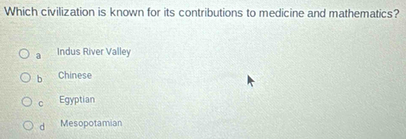Which civilization is known for its contributions to medicine and mathematics?
a Indus River Valley
b Chinese
C Egyptian
d Mesopotamian
