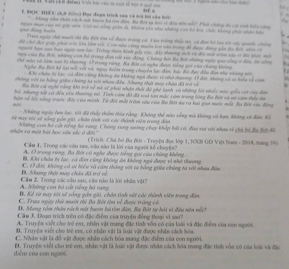 những Ba học 9 nghĩa nào cho hán thần?
II. Việt (4.0 điểm) Việt bái văn tả một lễ hội ở quê cm
Đi c
D è 6
L ĐQC HIÊU (6,0 điểm) Đọc đoạn trích sau và trả lời câu hỏi:
dar
“ Mang tâm thần rách nật bươn bà tìm đân. Ba Bột ty hỏi vì đầu nền nổi? Phải chặng đo cái tỉnh kiêu căng
ngao mạn của nó gây nên. Giả nó sống gián đị, khiêm tồn như những con bỏ kia, chắc không phái nhận hậu G a
quá đáng buồn.
Trưa ngày thứ mười thì Ba Bởt tìm về được tràng có. Vừa trông thấy nó, cá đàn bố lao tới vây quank, chúng
đã chờ đợi giây phút này lầu lầm rối. Con nào cũng muồn len vào trong để được đứng gần Ba Bắt, nhân rô
người bạn sau bao ngày aưu lạc. Trông thần hình gảy rộc, đẩy thương tích và đôi mắt trồm sáu vì đối khát, mắt N
ngủ của Ba Bờt, những con bỏ trong đàn rất xúc động. Chúng hải Ba Bắt những ngày qua sống ở đầu, ân sông thá
thể nào và làm sao bị thương. Ở trong rừng. Ba Bởt có nghe được tiếng gọi của chúng không
Nghe Ba Bởi kế lại nổi vất và, nguy hiểm trong chuyến lạc đàn, bắc Bò đực đầu đân nhẹ nhàng nói
T
- Khi châu bị lạc, cá đàn cũng không ăn không ngủ được vì nhớ thương. Ở đời, không có ai hiểu và cảm th
thống với ta bằng giữa chủng ta với nhau đầu. Nhưng thật may châu đã trở về
Ba Bởt cử nghĩ rằng khi trở về nó sẽ phải nhận thái độ ghẻ lạnh và những lời nhiếc mộc giểu cợt của đân
bỏ, nhưng tất cả đều yêu thương nó. Tình cảm đô đã xoá tan mặc cảm trong lông Ba Bớt và nó căm thấy ăn
hận về lối sống trước đây của mình. Từ đổi mắt trồm sâu của Ba Bớt ứa ra hai giọt nước mắt. Ba Bớt xức động
nói.
w
- Những ngày lưu lạc, tôi đã thấy thầm thía rằng: Không thể nào sống mà không có bạn, không có đàn. Kể
từ nay tôi sẽ sống gần gũi, chần tình với các thành viên trong đàn.
Những con bỏ cất tiếng hỏ vang. Chúng sung sướng chạy khắp bãi có, đùa vui với nhau vì chủ bộ Ba Bột đã
nhận ra một bài học sâu sắc ở đời.''
(Trích: Chủ bỏ Ba Bớt - Truyện đọc lớp 1, NXB GD Việt Nam - 2018, trang 39)
Câu 1. Trong các câu sau, câu nào là lời của người kể chuyện?
A. Ở trong rừng, Ba Bởt có nghe được tiếng gọi của chứng không...
B. Khi châu bị lạc, cả đàn cũng không ăn không ngủ được vì nhớ thương.
C. Ở đời, không có ai hiểu và cảm thông với ta bằng giữa chúng ta với nhau đầu
D. Nhưng thật may cháu đã trở về.
Câu 2. Trong các câu sau, câu nào là lời nhân vật?
A. Những con bỏ cất tiếng hỏ vang.
B. Kể từ nay tôi sẽ sống gần gũi, chân tình với các thành viên trong đàn.
C. Trưa ngày thứ mười thì Ba Bớt tìm về được trắng có.
D. Mang tấm thần rách nát bượn bá tìm đàn, Ba Bớt tự hỏi vì đầu nên nổi?
Câu 3. Đoạn trích trên có đặc điểm của truyện đồng thoại vì sao?
A. Truyện viết cho trẻ em, nhân vật mang đặc tính vốn có của loài và đặc điểm của con người.
B. Truyện viết cho trẻ em, có nhân vật là loài vật được nhân cách hóa.
C. Nhân vật là đồ vật được nhân cách hóa mang đặc điểm của con người.
D. Truyện viết cho trẻ em, nhân vật là loài vật được nhân cách hóa mang đặc tính vốn có của loài và đặc
điểm của con người.