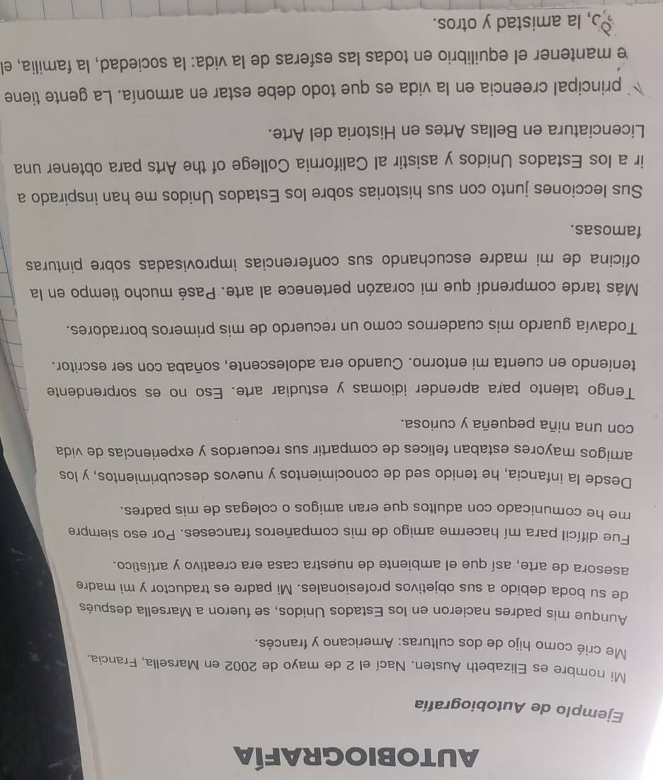 AUTOBIOGRAFÍA
Ejemplo de Autobiografía
Mi nombre es Elizabeth Austen. Nací el 2 de mayo de 2002 en Marsella, Francia.
Me crié como hijo de dos culturas: Americano y francés.
Aunque mis padres nacieron en los Estados Unidos, se fueron a Marsella después
de su boda debido a sus objetivos profesionales. Mi padre es traductor y mi madre
asesora de arte, así que el ambiente de nuestra casa era creativo y artístico.
Fue difícil para mí hacerme amigo de mis compañeros franceses. Por eso siempre
me he comunicado con adultos que eran amigos o colegas de mis padres.
Desde la infancia, he tenido sed de conocimientos y nuevos descubrimientos, y los
amigos mayores estaban felices de compartir sus recuerdos y experiencias de vida
con una niña pequeña y curiosa.
Tengo talento para aprender idiomas y estudiar arte. Eso no es sorprendente
teniendo en cuenta mi entorno. Cuando era adolescente, soñaba con ser escritor.
Todavía guardo mis cuadernos como un recuerdo de mis primeros borradores.
Más tarde comprendí que mi corazón pertenece al arte. Pasé mucho tiempo en la
oficina de mi madre escuchando sus conferencias improvisadas sobre pinturas
famosas.
Sus lecciones junto con sus historias sobre los Estados Unidos me han inspirado a
ir a los Estados Unidos y asistir al California College of the Arts para obtener una
Licenciatura en Bellas Artes en Historia del Arte.
principal creencia en la vida es que todo debe estar en armonía. La gente tiene
e mantener el equilibrio en todas las esferas de la vida: la sociedad, la familia, el
, la amistad y otros.