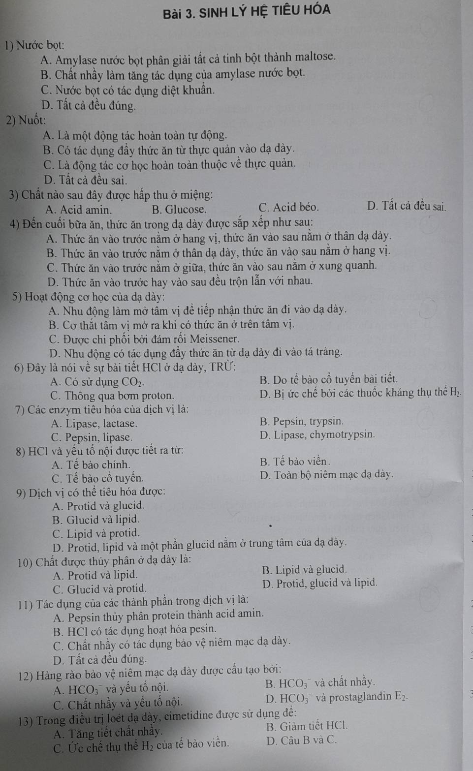 SINH LÝ HỆ TIÊU HÓA
1) Nước bọt:
A. Amylase nước bọt phân giải tất cả tinh bột thành maltose.
B. Chất nhầy làm tăng tác dụng của amylase nước bọt.
C. Nước bọt có tác dụng diệt khuân.
D. Tất cả đều đúng.
2) Nuốt:
A. Là một động tác hoàn toàn tự động.
B. Có tác dụng đầy thức ăn từ thực quản vào dạ dày.
C. Là động tác cơ học hoàn toàn thuộc về thực quản.
D. Tất cả đều sai.
3) Chất nào sau đây được hấp thu ở miệng:
A. Acid amin. B. Glucose. C. Acid béo. D. Tất cả đều sai.
4) Đến cuối bữa ăn, thức ăn trong dạ dày được sắp xếp như sau:
A. Thức ăn vào trước nằm ở hang vị, thức ăn vào sau nằm ở thân dạ dày.
B. Thức ăn vào trước nằm ở thân dạ dày, thức ăn vào sau nằm ở hang vị.
C. Thức ăn vào trước nằm ở giữa, thức ăn vào sau nằm ở xung quanh.
D. Thức ăn vào trước hay vào sau đều trộn lẫn với nhau.
5) Hoạt động cơ học của dạ dày:
A. Nhu động làm mở tâm vị để tiếp nhận thức ăn đi vào dạ dày.
B. Cơ thắt tâm vị mở ra khi có thức ăn ở trên tâm vị.
C. Được chi phối bởi đám rối Meissener.
D. Nhu động có tác dụng đầy thức ăn từ dạ dày đi vào tá tràng.
6) Đây là nói về sự bài tiết HCl ở dạ dày, TRÜ:
A. Có sử dụng CO_2. B. Do tế bào cổ tuyến bài tiết.
C. Thông qua bơm proton. D. Bị ức chế bởi các thuốc kháng thụ thể H₂
7) Các enzym tiêu hóa của dịch vị là:
A. Lipase, lactase. B. Pepsin, trypsin.
C. Pepsin, lipase. D. Lipase, chymotrypsin.
8) HCl và yếu tố nội được tiết ra từ:
A. Tế bào chính. B. Tế bào viền.
C. Tế bào cổ tuyến. D. Toàn bộ niêm mạc dạ dày.
9) Dịch vị có thể tiêu hóa được:
A. Protid và glucid.
B. Glucid và lipid.
C. Lipid và protid.
D. Protid, lipid và một phần glucid nằm ở trung tâm của dạ dày.
10) Chất được thủy phân ở dạ dày là:
A. Protid và lipid. B. Lipid và glucid.
C. Glucid và protid. D. Protid, glucid và lipid.
11) Tác dụng của các thành phần trong dịch vị là:
A. Pepsin thủy phân protein thành acid amin.
B. HCl có tác dụng hoạt hóa pesin.
C. Chất nhầy có tác dụng bảo vệ niêm mạc dạ dày.
D. Tất cả đều đúng.
12) Hàng rào bảo vệ niêm mạc dạ dày được cấu tạo bởi:
A. HCO 3  và yếu tố nội. B. HCO_3 và chất nhầy.
C. Chất nhầy và yếu tố nội. D. HCO_3^(- và prostaglandin E_2).
13) Trong điều trị loét dạ dày, cimetidine được sử dụng để:
A. Tăng tiết chất nhầy. B. Giảm tiết HCl.
C. Ức chế thụ thể H_2 của tế bào viền. D. Câu B và C.