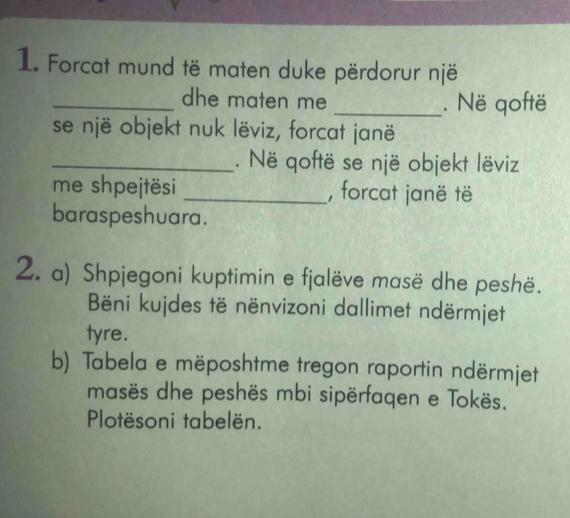 Forcat mund të maten duke përdorur një 
_dhe maten me _. Në qoftë 
se një objekt nuk lëviz, forcat janë 
_. Në qoftë se një objekt lëviz 
me shpejtësi _, forcat janë të 
baraspeshuara. 
2. a) Shpjegoni kuptimin e fjalëve masë dhe peshë. 
Bëni kujdes të nënvizoni dallimet ndërmjet 
tyre. 
b) Tabela e mëposhtme tregon raportin ndërmjet 
masës dhe peshës mbi sipërfaqen e Tokës. 
Plotësoni tabelën.