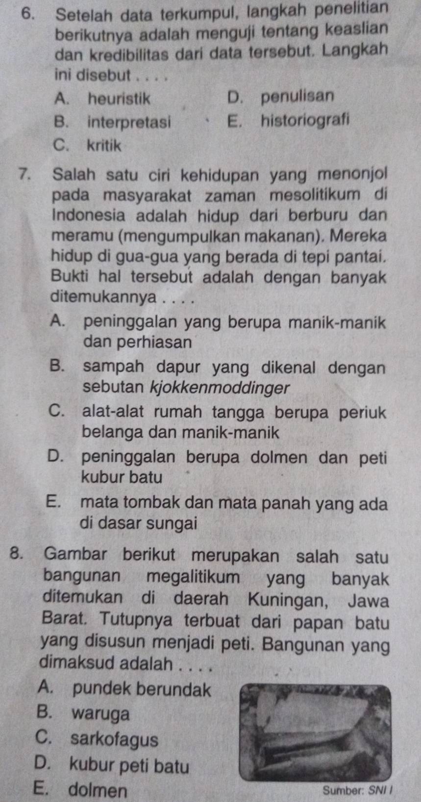 Setelah data terkumpul, langkah penelitian
berikutnya adalah menguji tentang keaslian
dan kredibilitas dari data tersebut. Langkah
ini disebut . . . .
A. heuristik D. penulisan
B. interpretasi E. historiografi
C. kritik
7. Salah satu ciri kehidupan yang menonjol
pada masyarakat zaman mesolitikum di
Indonesia adalah hidup dari berburu dan
meramu (mengumpulkan makanan). Mereka
hidup di gua-gua yang berada di tepi pantai.
Bukti hal tersebut adalah dengan banyak
ditemukannya . . . .
A. peninggalan yang berupa manik-manik
dan perhiasan
B. sampah dapur yang dikenal dengan
sebutan kjokkenmoddinger
C. alat-alat rumah tangga berupa periuk
belanga dan manik-manik
D. peninggalan berupa dolmen dan peti
kubur batu
E. mata tombak dan mata panah yang ada
di dasar sungai
8. Gambar berikut merupakan salah satu
bangunan megalitikum yang banyak
ditemukan di daerah Kuningan, Jawa
Barat. Tutupnya terbuat dari papan batu
yang disusun menjadi peti. Bangunan yang
dimaksud adalah . . . .
A. pundek berundak
B. waruga
C. sarkofagus
D. kubur peti batu
E. dolmenSumber: SNI I