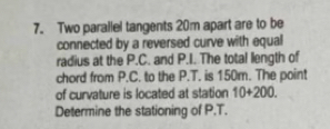 Two parallel tangents 20m apart are to be 
connected by a reversed curve with equal 
radius at the P.C. and P.I. The total length of 
chord from P.C. to the P.T. is 150m. The point 
of curvature is located at station 10+200. 
Determine the stationing of P.T.