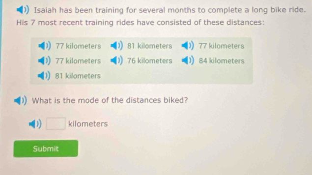 Isaiah has been training for several months to complete a long bike ride.
His 7 most recent training rides have consisted of these distances:
77 kilometers 81 kilometers 77 kilometers
77 kilometers 76 kilometers 84 kilometers
81 kilometers
What is the mode of the distances biked?
□ kilometers
Submit