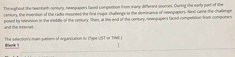 Throughout the twentieth century, newspapers faced competition from many different sources. During the early part of the 
century, the invention of the radio mounted the first major challenge to the dominance of newspapers. Next came the challenge 
posed by television in the middle of the century. Then, at the end of the century, newspapers faced competition from computers 
and the Internet. 
The selection's main pattern of organization is: (Type LIST or TIME.) 
Blank 1