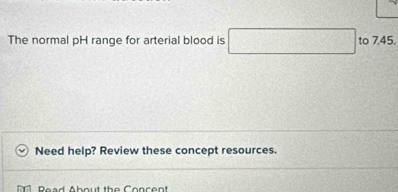 The normal pH range for arterial blood is □ □ to 7.45. 
Need help? Review these concept resources. 
Read About the Concent