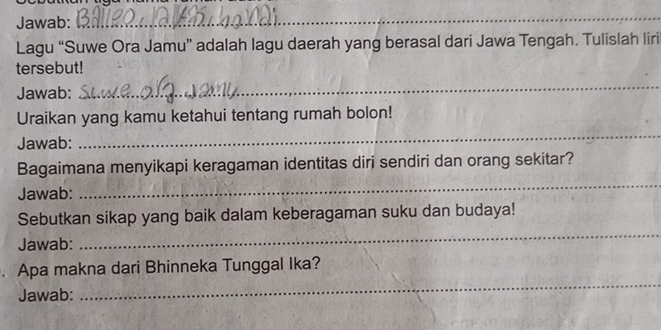 Jawab: 
_ 
Lagu “Suwe Ora Jamu” adalah lagu daerah yang berasal dari Jawa Tengah. Tulislah liri 
tersebut! 
Jawab: 
_ 
Uraikan yang kamu ketahui tentang rumah bolon! 
Jawab: 
_ 
Bagaimana menyikapi keragaman identitas diri sendiri dan orang sekitar? 
Jawab: 
_ 
_ 
Sebutkan sikap yang baik dalam keberagaman suku dan budaya! 
Jawab: 
. Apa makna dari Bhinneka Tunggal Ika? 
Jawab: 
_