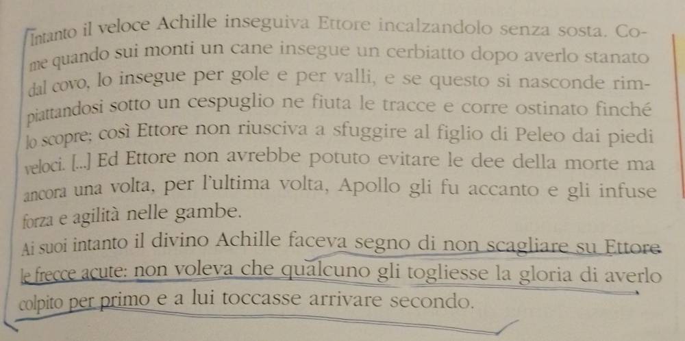 Intanto il veloce Achille inseguiva Ettore incalzandolo senza sosta. Co- 
me quando sui monti un cane insegue un cerbiatto dopo averlo stanato 
dal covo, lo insegue per gole e per valli, e se questo si nasconde rim- 
piattandosi sotto un cespuglio ne fiuta le tracce e corre ostinato finché 
lo scopre; così Ettore non riusciva a sfuggire al figlio di Peleo dai piedi 
veloci. [...] Ed Ettore non avrebbe potuto evitare le dee della morte ma 
ancora una volta, per l'ultima volta, Apollo gli fu accanto e gli infuse 
forza e agilità nelle gambe. 
Ai suoi intanto il divino Achille faceva segno di non scagliare su Ettore 
le frecce acute: non voleva che qualcuno gli togliesse la gloria di averlo 
colpito per primo e a lui toccasse arrivare secondo.