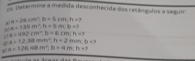 os. Determine a medida desconhecida dos retângulos a seguir: 
a) A=26cm^2; b=5cm; h=
D) A=135m^2; h=5m; b=
a=492cm^2; b=6cm; h= 2 
d) A=12.38mm^2; h=2mm; b= ? 
e) A=126, 48m^2; b=4m; h= ?