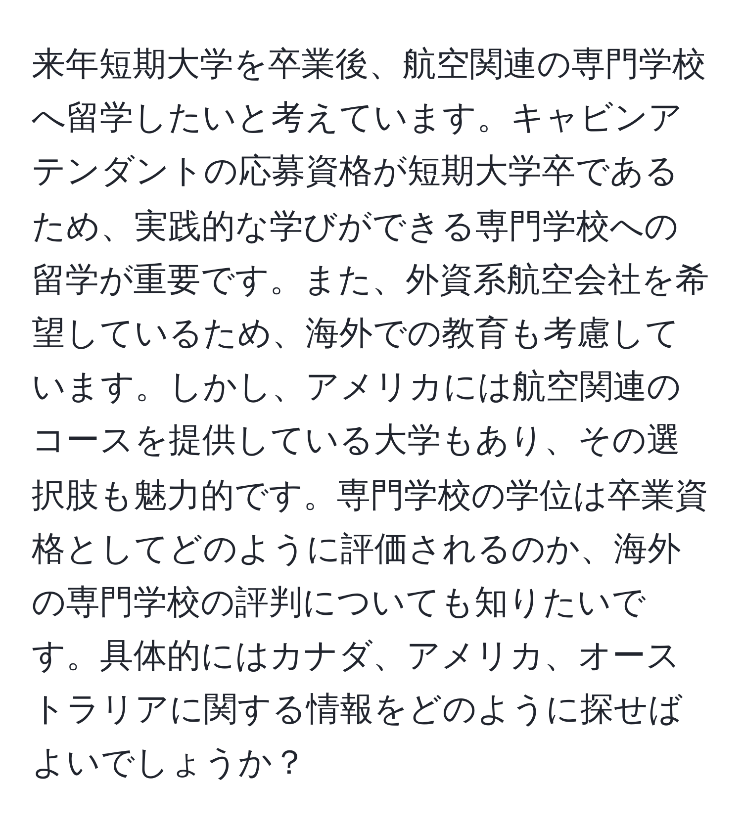 来年短期大学を卒業後、航空関連の専門学校へ留学したいと考えています。キャビンアテンダントの応募資格が短期大学卒であるため、実践的な学びができる専門学校への留学が重要です。また、外資系航空会社を希望しているため、海外での教育も考慮しています。しかし、アメリカには航空関連のコースを提供している大学もあり、その選択肢も魅力的です。専門学校の学位は卒業資格としてどのように評価されるのか、海外の専門学校の評判についても知りたいです。具体的にはカナダ、アメリカ、オーストラリアに関する情報をどのように探せばよいでしょうか？