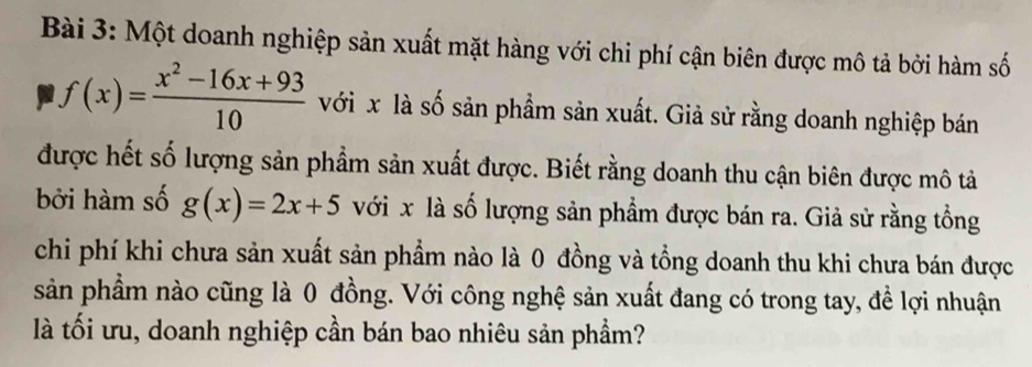 Một doanh nghiệp sản xuất mặt hàng với chi phí cận biên được mô tả bởi hàm số
f(x)= (x^2-16x+93)/10  với x là số sản phẩm sản xuất. Giả sử rằng doanh nghiệp bán
được hết số lượng sản phẩm sản xuất được. Biết rằng doanh thu cận biên được mô tả
bởi hàm số g(x)=2x+5 với x là số lượng sản phẩm được bán ra. Giả sử rằng tổng
chi phí khi chưa sản xuất sản phẩm nào là 0 đồng và tổng doanh thu khi chưa bán được
sản phẩm nào cũng là 0 đồng. Với công nghệ sản xuất đang có trong tay, đề lợi nhuận
là tối ưu, doanh nghiệp cần bán bao nhiêu sản phẩm?