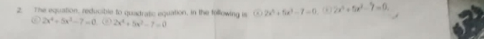 The equation, reducible to quadratic equation, in the following is i overline O 2x^4+5x^3-7=0 ( ) 2x^4+5x^2-7=0. 
O 2x^4+5x^3-7=0 (“ 2x^4+5x^2-7=0