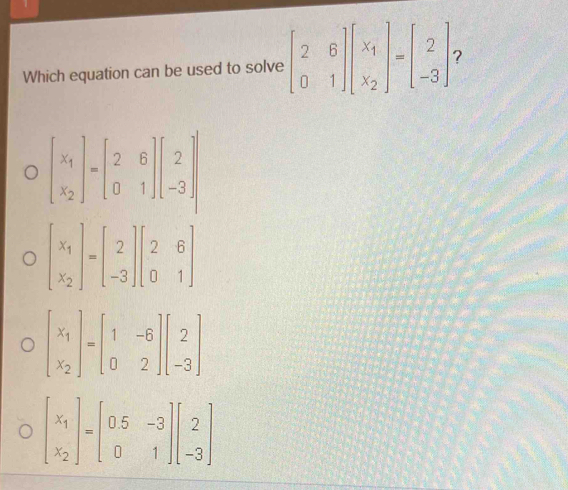 Which equation can be used to solve beginbmatrix 2&6 0&1endbmatrix beginbmatrix x_1 x_2endbmatrix =beginbmatrix 2 -3endbmatrix 2
beginbmatrix x_1 x_2endbmatrix =beginbmatrix 2&6 0&1endbmatrix beginbmatrix 2 -3endbmatrix
beginbmatrix x_1 x_2endbmatrix =beginbmatrix 2 -3endbmatrix beginbmatrix 2&6 0&1endbmatrix
beginbmatrix x_1 x_2endbmatrix =beginbmatrix 1&-6 0&2endbmatrix beginbmatrix 2 -3endbmatrix
beginbmatrix x_1 x_2endbmatrix =beginbmatrix 0.5&-3 0&1endbmatrix beginbmatrix 2 -3endbmatrix