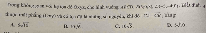 Trong không gian với hệ tọa độ Oxyz, cho hình vuông ABCD, B(3;0;8), D(-5;-4;0). Biết đỉnh A
thuộc mặt phẳng (Oxy) và có tọa độ là những số nguyên, khi đó |overline CA+overline CB| bằng:
A. 6sqrt(10) 10sqrt(5). D. 5sqrt(10).
B. 10sqrt(6). C.