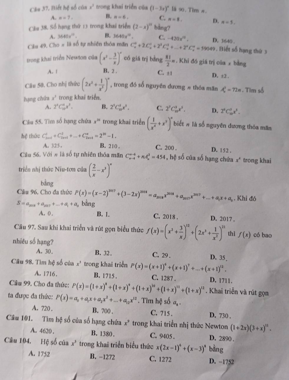 Cầu 37. Biết hệ số của x^3 trong khai triển của (1-3x)^circ  là 90. Tim n.
B.
A. n=7. n=6. C. n=8. D. n=5.
Câu 38, Số hạng thứ 13 trong khai triển (2-x)^15 bằng?
A. 3640x^(11). B. 3640x^(12). C. -420x^(12). D. 3640 .
Câu 49, Cho # là số tự nhiên thỏa mãn C_n^(0+2.C_n^1+2^2)C_n^(1+...+2^n)C_n^(n=59049. Biết số hạng thứ 3
trong khai triển Newton của (x^2)- 3/x )^x có giá trị bằng  81/2 n. Khi đó giá trị của x bằng
A. 1 B. 2 . C. ±1 D. ±2 .
Câu 50. Cho nhị thức (2x^2+ 1/x^3 )^n , trong đó số nguyên dương π thỏa mãn A_n^(3=72n. Tìm số
hạng chứa x^5) trong khai triển.
A. 2^6C_(10)^4x^5. B. 2^5C_(10)^5x^5. C. 2^7C_(10)^3x^5. D. 2^6C_(10)^7x^5.
Câu 55. Tìm số hạng chứa x^(26) trong khai triển ( 1/x^4 +x^7)^n biết # là số nguyên dương thỏa mãn
hệ thức C_(2n+1)^1+C_(2n+1)^2+...+C_(2n+1)^n=2^(20)-1.
C. 200 .
A. 325。 B. 210 . D. 152 .
Câu 56. Với n là số tự nhiên thỏa mãn C_(n-4)^(n-6)+nA_n^(2=454 , hệ số của số hạng chứa x^4) trong khai
triển nhị thức Niu-tơn của ( 2/x -x^3)^n
bàng
Câu 96. Cho đa thức P(x)=(x-2)^2017+(3-2x)^2018=a_2018x^(2018)+a_2017x^(2017)+...+a_1x+a_0. Khi đó
S=a_2018+a_2017+...+a_1+a_0 bằng
A. 0 . B. 1. C. 2018 . D. 2017 .
Câu 97. Sau khi khai triển và rút gọn biểu thức f(x)=(x^2+ 3/x )^12+(2x^3+ 1/x^2 )^21 thì f(x) có bao
nhiêu số hạng?
A. 30. B. 32. C. 29 . D. 35 .
Câu 98. Tìm hệ số của x^5 trong khai triền P(x)=(x+1)^6+(x+1)^7+...+(x+1)^12.
A. 1716. B. 1715 . C. 1287 . D. 1711.
Câu 99. Cho đa thức: P(x)=(1+x)^8+(1+x)^9+(1+x)^10+(1+x)^11+(1+x)^12. Khai triển và rút gọn
ta được đa thức: P(x)=a_0+a_1x+a_2x^2+...+a_12x^(12). Tìm hệ số a_8.
A. 720 . B. 700 . C. 715 . D. 730 .
Câu 101. Tìm hệ số của số hạng chứa x^9 trong khai triển nhị thức Newton (1+2x)(3+x)^11.
A. 4620 . B. 1380 . C. 9405 . D. 2890 .
Câu 104. Hệ số của x^5 trong khai triền biểu thức x(2x-1)^6+(x-3)^8 bằng
A. 1752 B. -1272 C. 1272 D. −1752