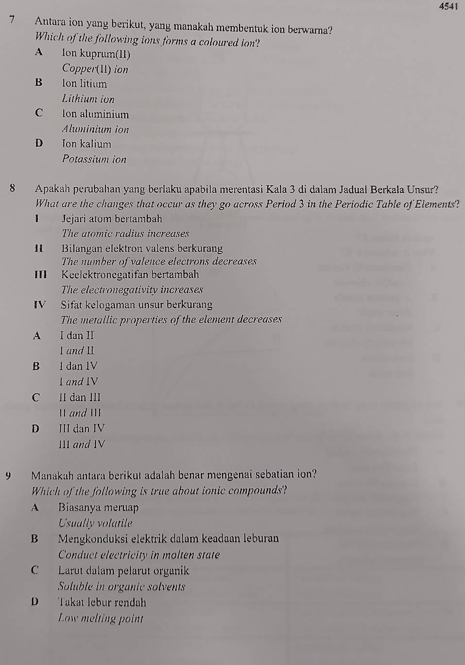 4541
7 Antara ion yang berikut, yang manakah membentuk ion berwarna?
Which of the following ions forms a coloured ion?
A lon kuprum(11)
Copper(11) ion
B lon litium
Lithium ion
C Ion aluminium
Aluminium ion
D Ion kalium
Potassium ion
8 Apakah perubahan yang berlaku apabila merentasi Kala 3 di dalam Jadual Berkała Unsur?
What are the changes that occur as they go across Period 3 in the Periodic Table of Elements?
I Jejari atom bertambah
The atomic radius increases
I Bilangan elektron valens berkurang
The number of valence electrons decreases
III Keelektronegatifan bertambah
The electronegativity increases
ⅣV Sifat kelogaman unsur berkurang
The metallic properties of the element decreases
A I dan II
I and 1I
B l dan lV
1 and IV
C ll dan IIl
11 and III
D III dan IV
III and IV
9 Manakah antara berikut adalah benar mengenai sebatian ion?
Which of the following is true about ionic compounds?
A Biasanya meruap
Usually volatile
B Mengkonduksi elektrik dalam keadaan leburan
Conduct electricity in molten state
C Larut dalam pelarut organik
Soluble in organic solvents
D Takat lebur rendahh
Low melting point