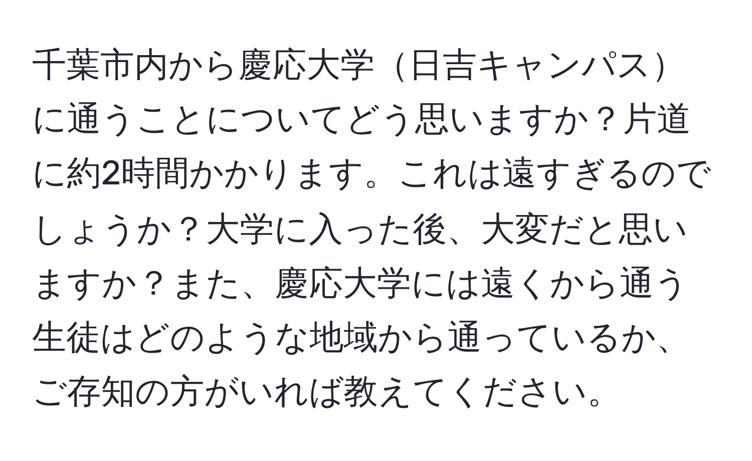 千葉市内から慶応大学日吉キャンパスに通うことについてどう思いますか？片道に約2時間かかります。これは遠すぎるのでしょうか？大学に入った後、大変だと思いますか？また、慶応大学には遠くから通う生徒はどのような地域から通っているか、ご存知の方がいれば教えてください。