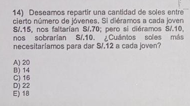 Deseamos repartir una cantidad de soles entre
cierto número de jóvenes. Si diéramos a cada joven
S/. 15, nos faltarían S/.70; pero si diéramos S/. 10,
nos sobrarían S/. 10. ¿Cuántos soles más
necesitaríamos para dar S/. 12 a cada joven?
A) 20
B) 14
C) 16
D) 22
E) 18