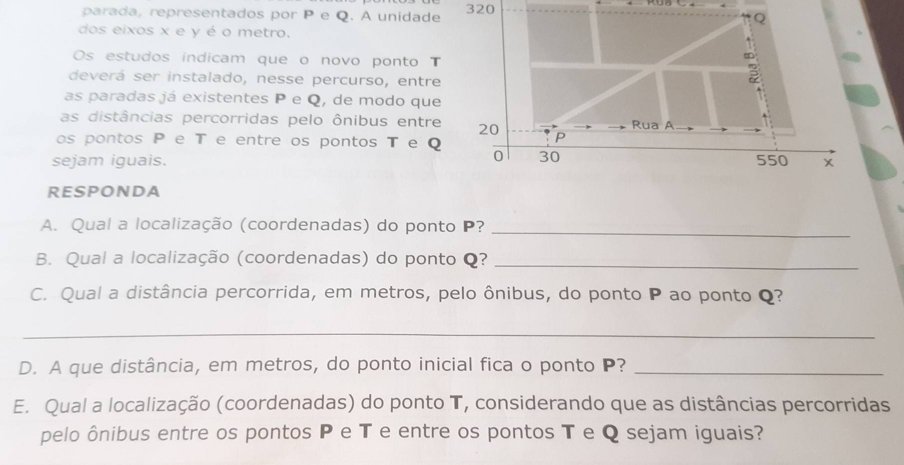 parada, representados por P e Q. A unidade 320
dos eixos x e y é o metro. 
Os estudos indicam que o novo ponto T
deverá ser instalado, nesse percurso, entre 
as paradas já existentes P e Q, de modo que 
as distâncias percorridas pelo ônibus entre 
os pontos P e T e entre os pontos T e Q
sejam iguais. 
RESPONDA 
A. Qual a localização (coordenadas) do ponto P?_ 
B. Qual a localização (coordenadas) do ponto Q?_ 
C. Qual a distância percorrida, em metros, pelo ônibus, do ponto P ao ponto Q? 
_ 
D. A que distância, em metros, do ponto inicial fica o ponto P?_ 
E. Qual a localização (coordenadas) do ponto T, considerando que as distâncias percorridas 
pelo ônibus entre os pontos P e T e entre os pontos T e Q sejam iguais?