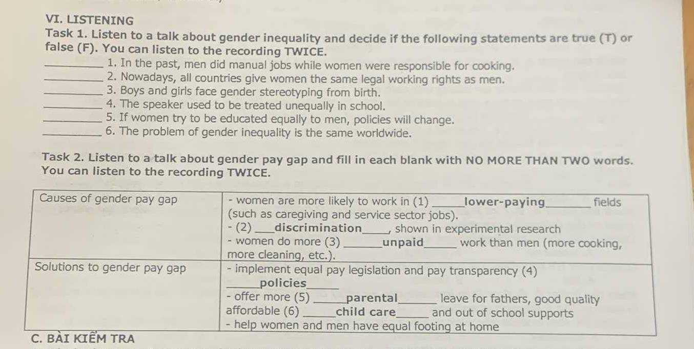 LISTENING 
Task 1. Listen to a talk about gender inequality and decide if the following statements are true (T) or 
false (F). You can listen to the recording TWICE. 
_1. In the past, men did manual jobs while women were responsible for cooking. 
_2. Nowadays, all countries give women the same legal working rights as men. 
_3. Boys and girls face gender stereotyping from birth. 
_4. The speaker used to be treated unequally in school. 
_5. If women try to be educated equally to men, policies will change. 
_6. The problem of gender inequality is the same worldwide. 
Task 2. Listen to a talk about gender pay gap and fill in each blank with NO MORE THAN TWO words. 
You can listen to the recording TWICE.