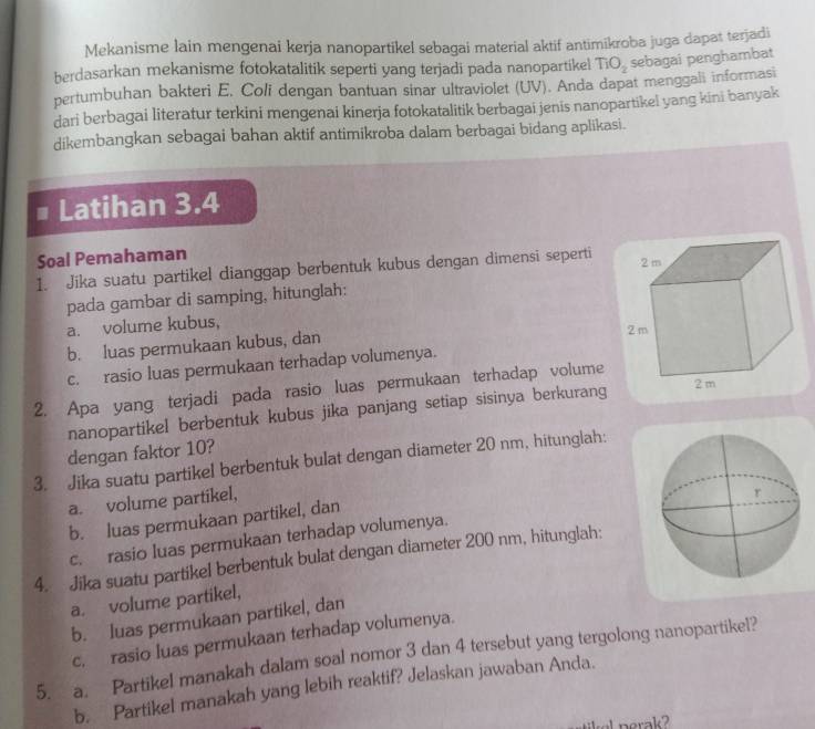 Mekanisme lain mengenai kerja nanopartikel sebagai material aktif antimikroba juga dapat terjadi
berdasarkan mekanisme fotokatalitik seperti yang terjadi pada nanopartikel TiO_2 sebagai penghambat
pertumbuhan bakteri E, Coli dengan bantuan sinar ultraviolet (UV). Anda dapat menggali informasi
dari berbagai literatur terkini mengenai kinerja fotokatalitik berbagai jenis nanopartikel yang kini banyak
dikembangkan sebagai bahan aktif antimikroba dalam berbagai bidang aplikasi.
Latihan 3.4
Soal Pemahaman
1. Jika suatu partikel dianggap berbentuk kubus dengan dimensi seperti 
pada gambar di samping, hitunglah:
a. volume kubus,
b. luas permukaan kubus, dan
c. rasio luas permukaan terhadap volumenya.
2. Apa yang terjadi pada rasio luas permukaan terhadap volume
nanopartikel berbentuk kubus jika panjang setiap sisinya berkurang
dengan faktor 10?
3. Jika suatu partikel berbentuk bulat dengan diameter 20 nm, hitunglah:
a. volume partikel,
b. luas permukaan partikel, dan
c. rasio luas permukaan terhadap volumenya.
4. Jika suatu partikel berbentuk bulat dengan diameter 200 nm, hitunglah:
a. volume partikel,
b. luas permukaan partikel, dan
c. rasio luas permukaan terhadap volumenya.
5. a. Partikel manakah dalam soal nomor 3 dan 4 tersebut yang tergolong nanopartikel?
b. Partikel manakah yang lebih reaktif? Jelaskan jawaban Anda.